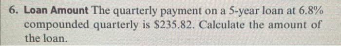 6. Loan Amount The quarterly payment on a 5-year loan at 6.8%
compounded quarterly is $235.82. Calculate the amount of
the loan.