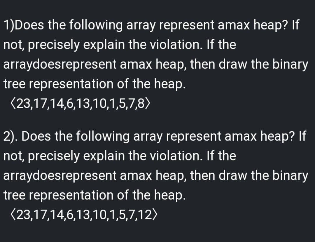 1)Does the following array represent amax heap? If
not, precisely explain the violation. If the
arraydoesrepresent
amax heap, then draw the binary
tree representation of the heap.
(23,17,14,6,13,10,1,5,7,8)
2). Does the following array represent amax heap? If
not, precisely explain the violation. If the
arraydoesrepresent
amax heap, then draw the binary
tree representation of the heap.
(23,17,14,6,13,10,1,5,7,12)