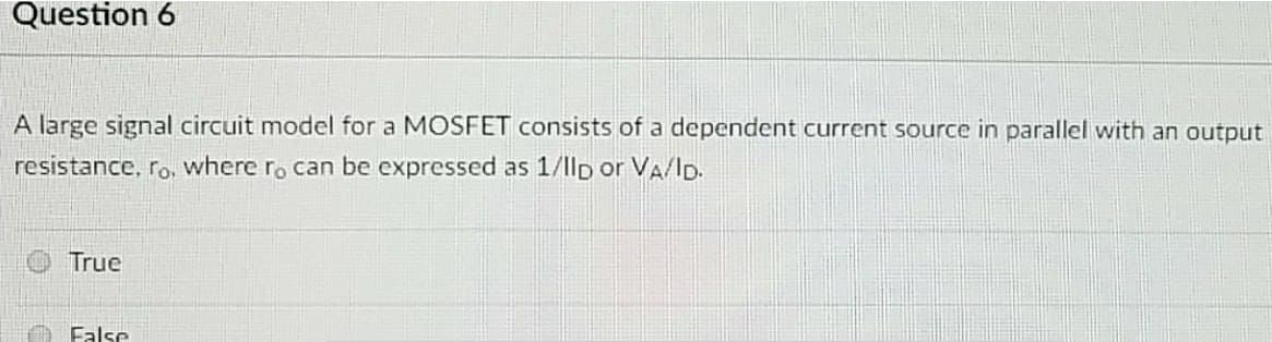 Question 6
A large signal circuit model for a MOSFET consists of a dependent current source in parallel with an output
resistance, ro, where ro can be expressed as 1/1lp or VA/ID.
True
False