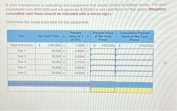 A shoe manufacturer is evaluating new equipment that would custom fit athletic shoes. The new
equipment costs $100,000 and will generate $39,000 in net cash flows for five years. (Negative
cumulative cash flows should be indicated with a minus sign.)
Determine the break-even time for this equipment.
Year
Initial investment
Year 1
Year 2
Year 3
Year 4
Year 5
Net Cash Flow x
$
(100,000) x
39,000 x
39,000 x
39,000 x
39,000 x
39,000 x
Present
Value of 1
at 10%
1:0000
09091
CHE
08264 =
07513
0.6830 =
06209 =
Present Value
of Net Cash
Flows
$ (100,000) $
Cumulative Present
Value of Net Cash
Flows
(Round break-even time answers to two decimal places.)
(100,000)