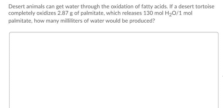 Desert animals can get water through the oxidation of fatty acids. If a desert tortoise
completely oxidizes 2.87 g of palmitate, which releases 130 mol H20/1 mol
palmitate, how many milliliters of water would be produced?
