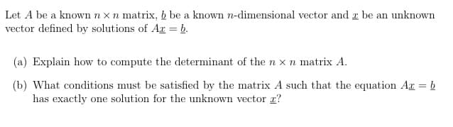 Let A be a known n x n matrix, b be a known n-dimensional vector and z be an unknown
vector defined by solutions of Ar = b.
(a) Explain how to compute the determinant of the n x n matrix A.
(b) What conditions must be satisfied by the matrix A such that the equation Ar = b
has exactly one solution for the unknown vector r?
