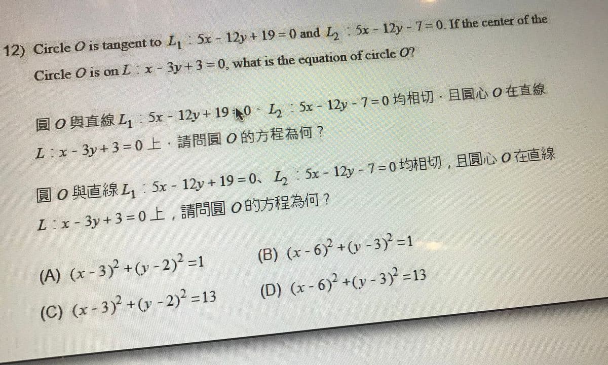 12) Circle O is tangent to L, 5x 12y + 19 =0 and L, : 5x 12y 7= 0. If the center of the
Circle O is om Lx-3y+3 0, what is the equation of circle O?
园0與直線L:5x-12y + 190-L:5x-12y-7%3D0均相切,且圓心0在直線
L:x-3y+3=0上,請問圓0的方程為何?
圓0與直線L,5x - 12y + 19 %3D0、L5x-12y-7=0均相切,且圓心0在直線
L:x-3y + 3%=D0上,請問圓0的方程為何?
(A) (x- 3)² +(y - 2)² =1
(B) (x - 6) +(y - 3) =1
(C) (x - 3)² +(y -2)? =13
2)² 313
(D) (x- 6)² +(y - 3) =13
