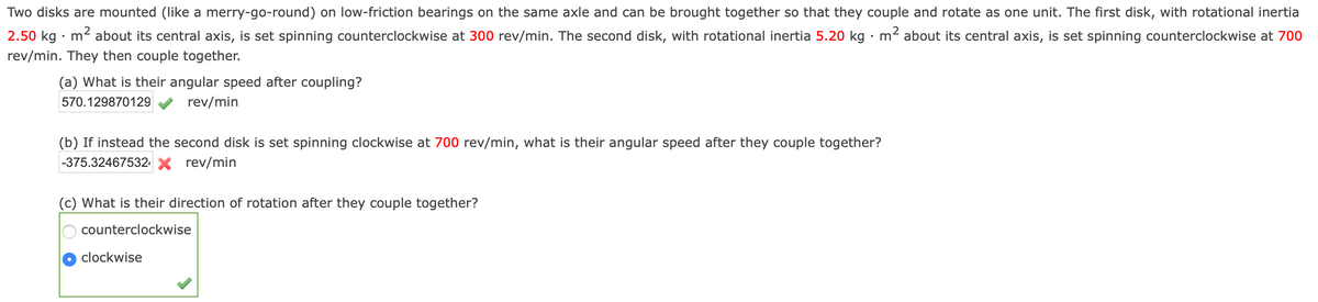 Two disks are mounted (like a merry-go-round) on low-friction bearings on the same axle and can be brought together so that they couple and rotate as one unit. The first disk, with rotational inertia
2.50 kg · m2 about its central axis, is set spinning counterclockwise at 300 rev/min. The second disk, with rotational inertia 5.20 kg · m2 about its central axis, is set spinning counterclockwise at 700
rev/min. They then couple together.
(a) What is their angular speed after coupling?
570.129870129
rev/min
(b) If instead the second disk is set spinning clockwise at 700 rev/min, what is their angular speed after they couple together?
|-375.32467532 X rev/min
(c) What is their direction of rotation after they couple together?
counterclockwise
clockwise
