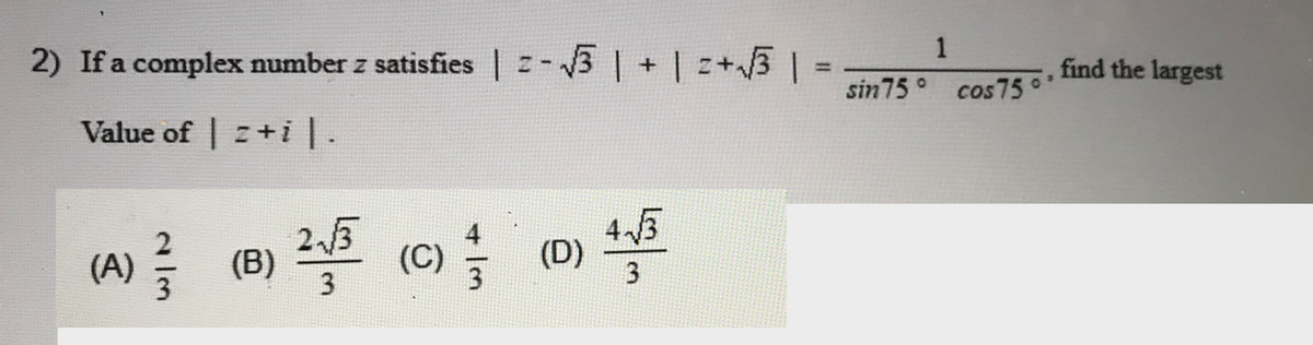 1
2) If a complex number z satisfies | -3 |
+ |z+3% =
find the largest
%3D
sin75 ° cos75*
Value of | z+i|.
43
(A) (B)
3
