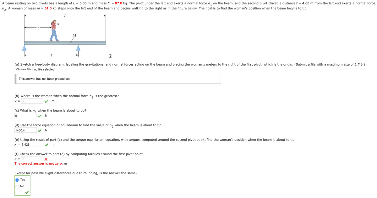 A beam resting on two pivots has a length of L = 6.00 m and mass M = 87.0 kg. The pivot under the left end exerts a normal force n, on the beam, and the second pivot placed a distance { = 4.00 m from the left end exerts a normal force
n. A woman of mass m = 61.0 kg steps onto the left end of the beam and begins walking to the right as in the figure below. The goal is to find the woman's position when the beam begins to tip.
m
M
(a) Sketch a free-body diagram, labeling the gravitational and normal forces acting on the beam and placing the woman x meters to the right of the first pivot, which is the origin. (Submit a file with a maximum size of 1 MB.)
Choose File
no file selected
This answer has not been graded yet.
(b) Where is the woman when the normal force n, is the greatest?
X = 0
(c) What is n1
when the beam is about to tip?
(d) Use the force equation of equilibrium to find the value of n, when the beam is about to tip.
1450.4
(e) Using the result of part (c) and the torque equilibrium equation, with torques computed around the second pivot point, find the woman's position when the beam is about to tip.
X = 5.426
(f) Check the answer to part (e) by computing torques around the first pivot point.
X = 0
The correct answer is not zero. m
Except for possible slight differences due to rounding, is the answer the same?
Yes
No
