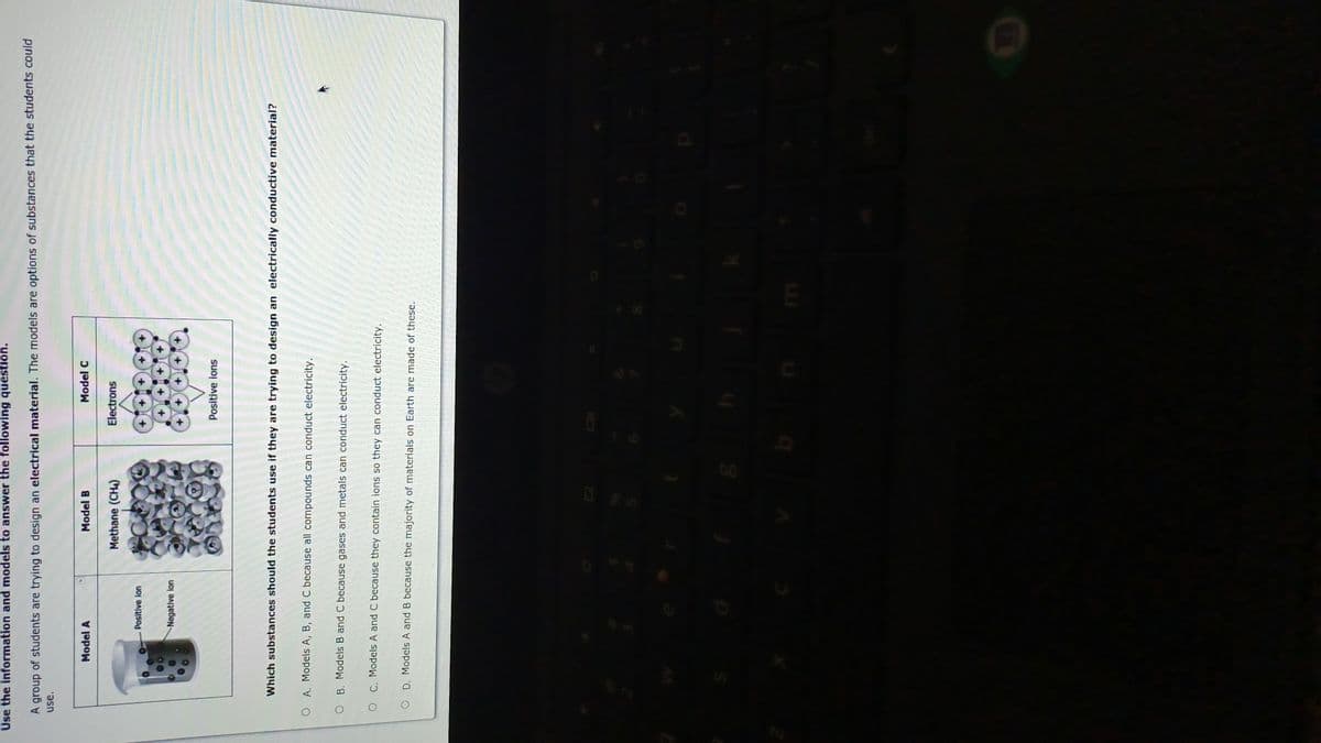 Use the information and models to answer the following question.
A group of students are trying to design an electrical material. The models are options of substances that the students could
use.
Model A
Model B
Model C
Methane (CH4)
Electrons
Positive lon
Negative lon
Positive ions
Which substances should the students use if they are trying to design an electrically conductive material?
O A. Models A, B, and C because all compounds can conduct electricity.
O B. Models B and C because gases and metals can conduct electricity.
O C. Models A and C because they contain ions so they can conduct electricity.
O D. Models A and B because the majority of materials on Earth are made of these.

