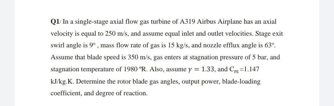 Q1/ In a single-stage axial flow gas turbine of A319 Airbus Airplane has an axial
velocity is equal to 250 m/s, and assume equal inlet and outlet velocities. Stage exit
swirl angle is 9° , mass flow rate of gas is 15 kg/s, and nozzle efflux angle is 63°.
Assume that blade speed is 350 m/s, gas enters at stagnation pressure of 5 bar, and
stagnation temperature of 1980 °R. Also, assume y = 1.33, and Cpg =1.147
kJ/kg.K. Determine the rotor blade gas angles, output power, blade-loading
coefficient, and degree of reaction.
