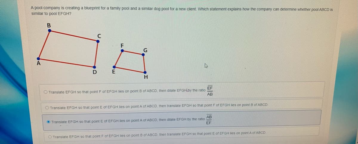 A pool company is creating a blueprint for a family pool and a similar dog pool for a new client. Which statement explains how the company can determine whether pool ABCD is
similar to pool EFGH?
A
E
EF
O Translate EFGH so that point F of EFGH lies on point B of ABCD, then dilate EFGHiby the ratio
AB
O Translate EFGH so that point E of EFGH lies on point A of ABCD, then translate EFGH so that point F of EFGH lies on point B of ABCD
AB
O Translate EFGH so that point E of EFGH lies on point A of ABCD, then dilate EFGH by the ratio
EF
O Translate EFGH so that point F of EFGH lies on point B of ABCD, then translate EFGH so that point E of EFGH lies on point A of ABCD
