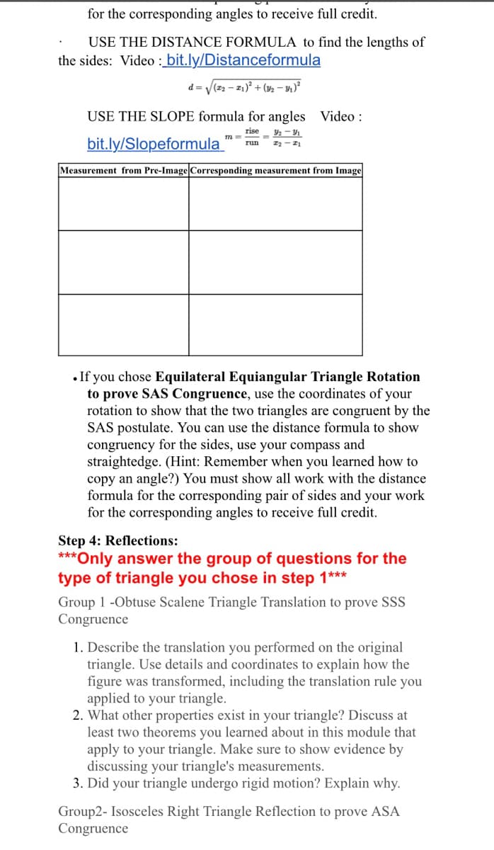 for the corresponding angles to receive full credit.
USE THE DISTANCE FORMULA to find the lengths of
the sides: Video : bit.ly/Distanceformula
d = V(22 - 21)° + (½ – y1 )²
USE THE SLOPE formula for angles Video:
rise
bit.ly/Slopeformula
run
Measurement from Pre-Image Corresponding measurement from Image
•If you chose Equilateral Equiangular Triangle Rotation
to prove SAS Congruence, use the coordinates of your
rotation to show that the two triangles are congruent by the
SAS postulate. You can use the distance formula to show
congruency for the sides, use your compass and
straightedge. (Hint: Remember when you learned how to
copy an angle?) You must show all work with the distance
formula for the corresponding pair of sides and your work
for the corresponding angles to receive full credit.
Step 4: Reflections:
***Only answer the group of questions for the
type of triangle you chose in step 1***
Group 1 -Obtuse Scalene Triangle Translation to prove SSS
Congruence
1. Describe the translation you performed on the original
triangle. Use details and coordinates to explain how the
figure was transformed, including the translation rule you
applied to your triangle.
2. What other properties exist in your triangle? Discuss at
least two theorems you learned about in this module that
apply to your triangle. Make sure to show evidence by
discussing your triangle's measurements.
3. Did your triangle undergo rigid motion? Explain why.
Group2- Isosceles Right Triangle Reflection to prove ASA
Congruence
