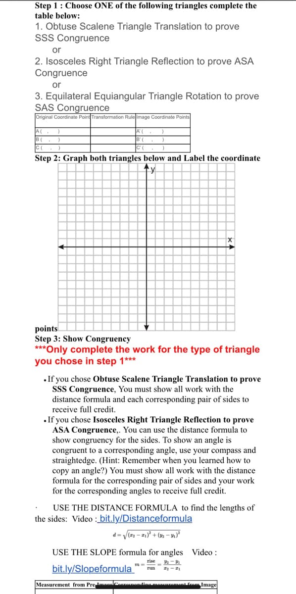 Step 1: Choose ONE of the following triangles complete the
table below:
1. Obtuse Scalene Triangle Translation to prove
SSS Congruence
or
2. Isosceles Right Triangle Reflection to prove ASA
Congruence
or
3. Equilateral Equiangular Triangle Rotation to prove
SAS Congruence
Original Coordinate Point Transformation Rule Image Coordinate Points
A(
B(
A'(
Step 2: Graph both triangles below and Label the coordinate
points
Step 3: Show Congruency
***Only complete the work for the type of triangle
you chose in step 1***
.If you chose Obtuse Scalene Triangle Translation to prove
SSS Congruence, You must show all work with the
distance formula and each corresponding pair of sides to
receive full credit.
•If you chose Isosceles Right Triangle Reflection to prove
ASA Congruence,. You can use the distance formula to
show congruency for the sides. To show an angle is
congruent to a corresponding angle, use your compass and
straightedge. (Hint: Remember when you learned how to
copy an angle?) You must show all work with the distance
formula for the corresponding pair of sides and your work
for the corresponding angles to receive full credit.
USE THE DISTANCE FORMULA to find the lengths of
the sides: Video : bit.ly/Distanceformula
d = V(22 - z1)° + (%2 – 4)*
USE THE SLOPE formula for angles Video :
rise
m
bit.ly/Slopeformula
run
Measurement from PrelmaanlCoaenondlinamanenpamant feam Image
