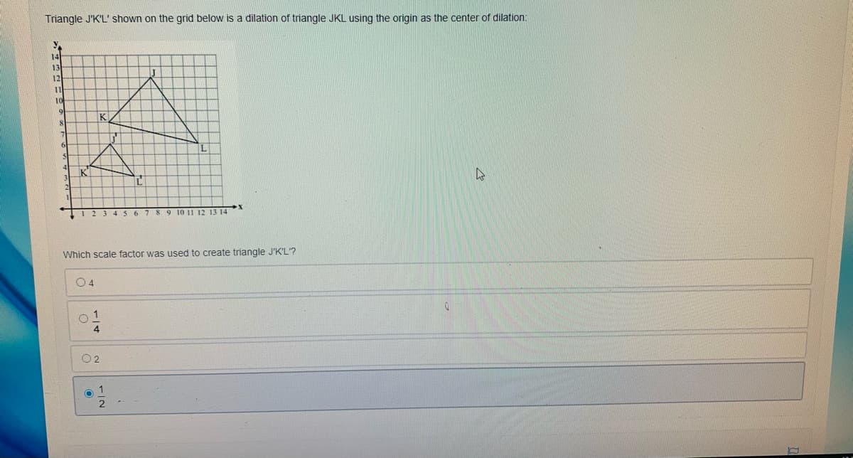 Triangle J'K'L' shown on the grid below is a dilation of triangle JKL using the origin as the center of dilation:
14
13
12
I1
10
IK
89 10 11 12 13 14
Which scale factor was used to create triangle J'K'L'?
o 1
4
O 2
