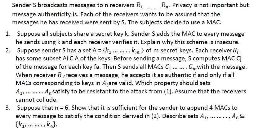 Sender S broadcasts messages to n receivers R1 Rn. Privacy is not important but
message authenticity is. Each of the receivers wants to be assured that the
messages he has received were sent by S. The subjects decide to use a MAC.
1. Suppose all subjects share a secret key k. Sender S adds the MAC to every message
he sends using k and each receiver verifies it. Explain why this scheme is insecure.
2. Suppose sender S has a set A = {k ... ... km } of m secret keys. Each receiverR;
has some subset Ai CA of the keys. Before sending a message, S computes MAC Cj
of the message for each key fa. Then S sends all MACS C, ... , Cmwith the message.
When receiver Rreceives a message, he accepts it as authentic if and only if all
MACS corresponding to keys in A;are valid. Which property should sets
A1, . A,satisfy to be resistant to the attack from (1). Assume that the receivers
...
.....
cannot collude.
3. Suppose that n = 6. Show that it is sufficient for the sender to append 4 MACS to
every message to satisfy the condition derived in (2). Describe sets A1, .., A,C
{k1, .., k4}.
..... ...
