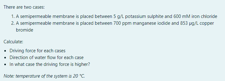 There are two cases:
1. A semipermeable membrane is placed between 5 g/L potassium sulphite and 600 mM iron chloride
2. A semipermeable membrane is placed between 700 ppm manganese iodide and 853 ug/L copper
bromide
Calculate:
• Driving force for each cases
• Direction of water flow for each case
• In what case the driving force is higher?
Note: temperature of the system is 20 °C.
