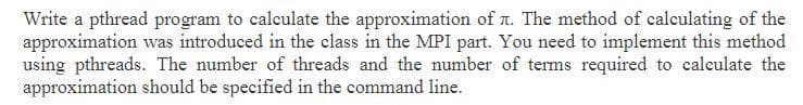 Write a pthread program to calculate the approximation of n. The method of calculating of the
approximation was introduced in the class in the MPI part. You need to implement this method
using pthreads. The number of threads and the number of terms required to calculate the
approximation should be specified in the command line.
