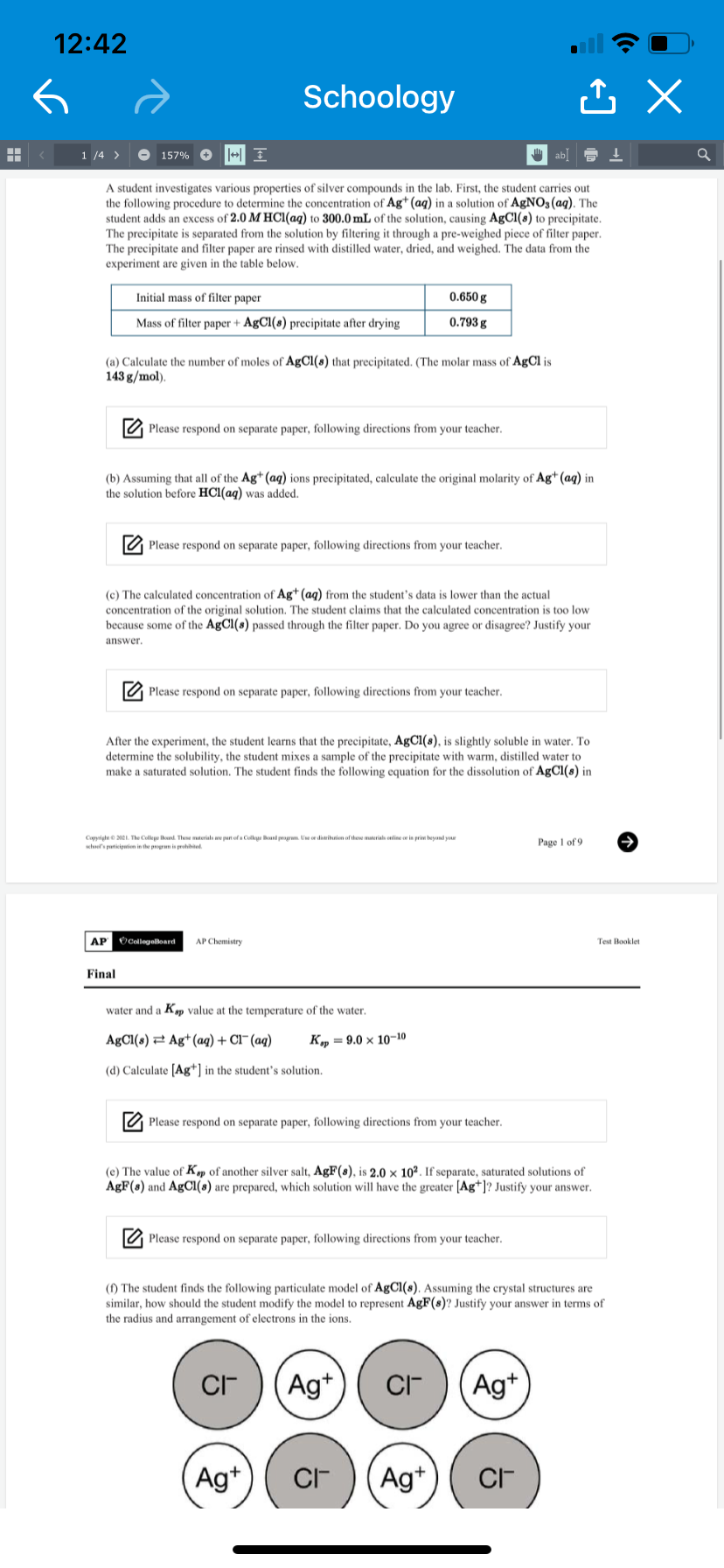 12:42
Schoology
1 /4 >
O 157% O
A student investigates various properties of silver compounds in the lab. First, the student carries out
the following procedure to determine the concentration of Ag* (aq) in a solution of AgNO3(aq). The
student adds an excess of 2.0 M HCl(aq) to 300.0 mL of the solution, causing AgCl(8) to precipitate.
The precipitate is separated from the solution by filtering it through a pre-weighed piece of filter paper.
The precipitate and filter paper are rinsed with distilled water, dried, and weighed. The data from the
experiment are given in the table below.
Initial mass of filter paper
0.650 g
Mass of filter paper + AgCl(s) precipitate after drying
0.793 g
(a) Calculate the number of moles of AgCl(s) that precipitated. (The molar mass of AgCl is
143 g/mol).
O Please respond on separate paper, following directions from your teacher.
(b) Assuming that all of the Ag* (aq) ions precipitated, calculate the original molarity of Ag* (aq) in
the solution before HCl(aq) was added.
O Please respond on separate paper, following directions from your teacher.
(c) The calculated concentration of Ag+ (ag) from the student's data is lower than the actual
concentration of the original solution. The student claims that the calculated concentration is too low
because some of the AgCl(s) passed through the filter paper. Do you agree or disagree? Justify your
answer.
O Please respond on separate paper, following directions from your teacher.
After the experiment, the student learns that the precipitate, AgCl(s), is slightly soluble in water. To
determine the solubility, the student mixes a sample of the precipitate with warm, distilled water to
make a saturated solution. The student finds the following equation for the dissolution of AgCl(s) in
Capyrighe 201. The Cullepe nd. These mterials we pan of a Colu unl prgrm. Uor disikien of thee mrials oline in pri heyand yor
whel's paticipwien in the pogrm i prohibted
Page 1 of 9
AP OCollegolloard
AP Chemistry
Test Booklet
Final
water and a Kap value at the temperature of the water.
AgCl(s) 2 Ag*(aq) + Cl¯(aq)
K, = 9.0 x 10–10
(d) Calculate [Ag+] in the student's solution.
O Please respond on separate paper, following directions from your teacher.
(e) The value of Kp of another silver salt, AgF(s), is 2.0 × 10². If separate, saturated solutions of
AgF(8) and AgCI(s) are prepared, which solution will have the greater [Ag*]? Justify your answer.
O Please respond on separate paper, following directions from your teacher.
(f) The student finds the following particulate model of AgCl(s). Assuming the crystal structures are
similar, how should the student modify the model to represent AgF(s)? Justify your answer in terms of
the radius and arrangement of electrons in the ions.
Ag*
Ag+
Ag+
Ag+
CF
