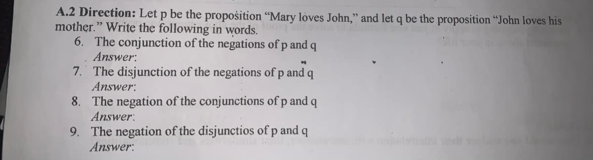 A.2 Direction: Let p be the propošition "Mary lóves John," and let q be the proposition "John loves his
mother." Write the following in words.
6. The conjunction of the negations of p and q
Answer:
7. The disjunction of the negations of p and q
Answer:
8. The negation of the conjunctions of p and
Answer:
9. The negation of the disjunctios of p and q
Answer:
