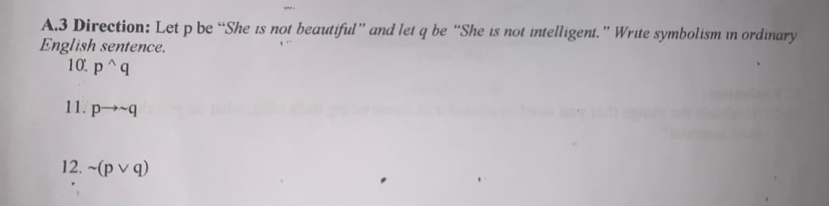 A.3 Direction: Let p be "She is not beautiful" and let q be “She is not intelligent." Write symbolism in ordinary
English sentence.
10. p^q
11. p-q
12. -(p v q)
