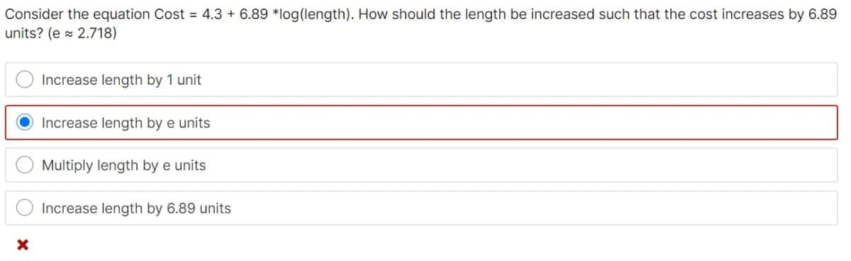 Consider the equation Cost = 4.3 + 6.89 *log(length). How should the length be increased such that the cost increases by 6.89
units? (e x 2.718)
Increase length by 1 unit
Increase length by e units
Multiply length by e units
Increase length by 6.89 units
