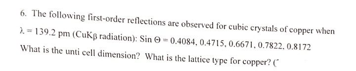 6. The following first-order reflections are observed for cubic crystals of copper when
1. = 139.2 pm (CuKß radiation): Sin © = 0.4084, 0.4715, 0.6671, 0.7822, 0.8172
What is the unti cell dimension? What is the lattice type for copper? (
