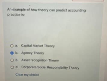 An example of how theory can predict accounting
practice is:
O a. Capital Market Theory
O b. Agency Theory
O c. Asset recognition Theory
O d. Corporate Social Responsibility Theory
Clear my choice