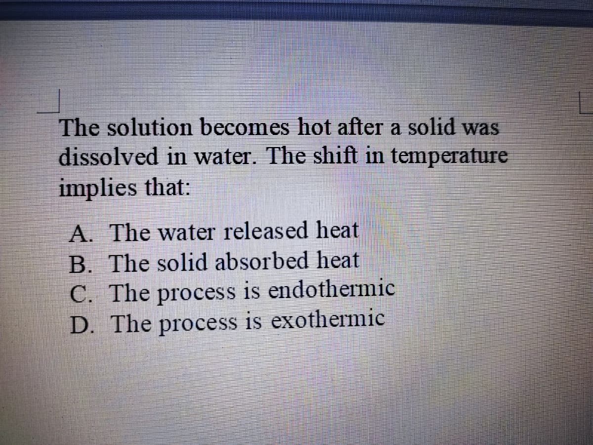 The solution becomes hot after a solid was
dissolved in water. The shift in temperature
implies that:
A. The water released heat
B. The solid absorbed heat
C. The process is endothermic
D. The process is exothermic
