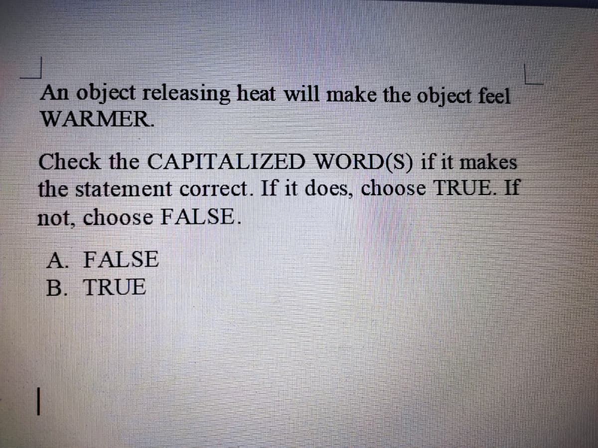 An object releasing heat will make the object feel
WARMER.
Check the CAPITALIZED WORD(S) if it makes
the statement correct. If it does, choose TRUE. If
not, choose FALSE.
A. FALSE
B. TRUE
