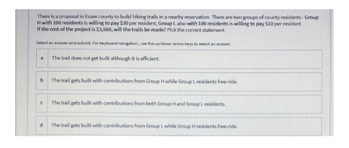 There is a proposal in Essex county to build hiking trails in a nearby reservation. There are two groups of county residents - Group
H with 100 residents is willing to pay $30 per resident, Group L also with 100 residents is willing to pay $10 per resident.
If the cost of the project is $3,500, will the trails be made? Pick the correct statement.
Select an answer and submit. For keyboard navigation, use the up/down arrow keys to select an answer.
a
The trail does not get built although it is efficient.
b
The trail gets built with contributions from Group H while Group L residents free-ride.
C
The trail gets built with contributions from both Group H and Group L residents.
The trail gets built with contributions from Group L while Group H residents free-ride.