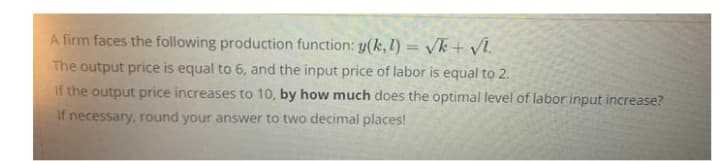 A firm faces the following production function: y(k, 1) = √k + √l.
The output price is equal to 6, and the input price of labor is equal to 2.
If the output price increases to 10, by how much does the optimal level of labor input increase?
If necessary, round your answer to two decimal places!