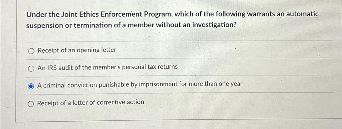 Under the Joint Ethics Enforcement Program, which of the following warrants an automatic
suspension or termination of a member without an investigation?
O Receipt of an opening letter
O An IRS audit of the member's personal tax returns
A criminal conviction punishable by imprisonment for more than one year
O Receipt of a letter of corrective action