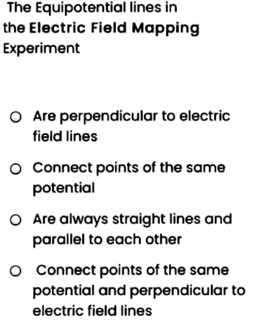 The Equipotential lines in
the Electric Field Mapping
Experiment
O Are perpendicular to electric
field lines
O Connect points of the same
potential
O Are always straight lines and
parallel to each other
o Connect points of the same
potential and perpendicular to
electric field lines
