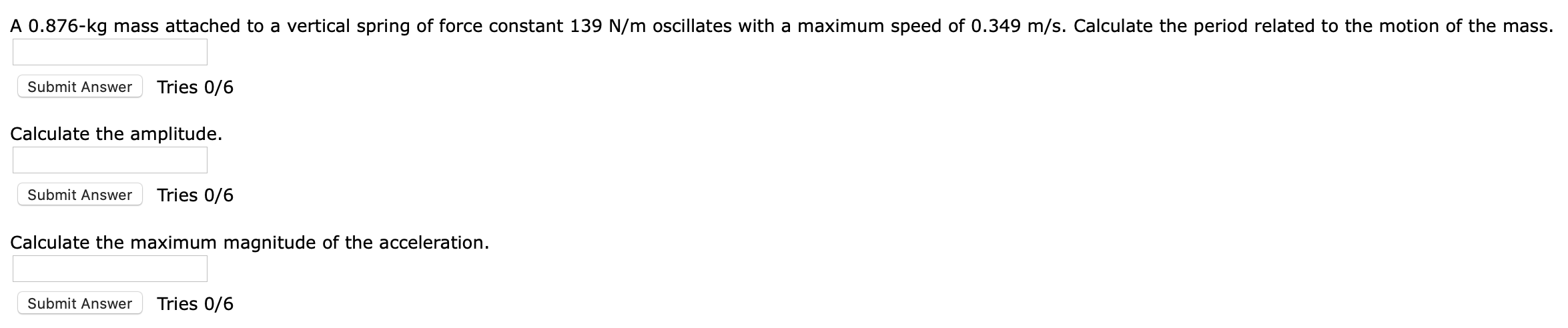 A 0.876-kg mass attached to a vertical spring of force constant 139 N/m oscillates with a maximum speed of 0.349 m/s. Calculate the period related to the motion of the mass.
Tries 0/6
Submit Answer
Calculate the amplitude.
Tries 0/6
Submit Answer
Calculate the maximum magnitude of the acceleration.
Tries 0/6
Submit Answer
