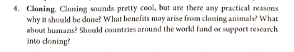 4. Cloning. Cloning sounds pretty cool, but are there any practical reasons
why it should be done? What benefits may arise from cloning animals? What
about humans? Should countries around the world fund or support research
into cloning?
