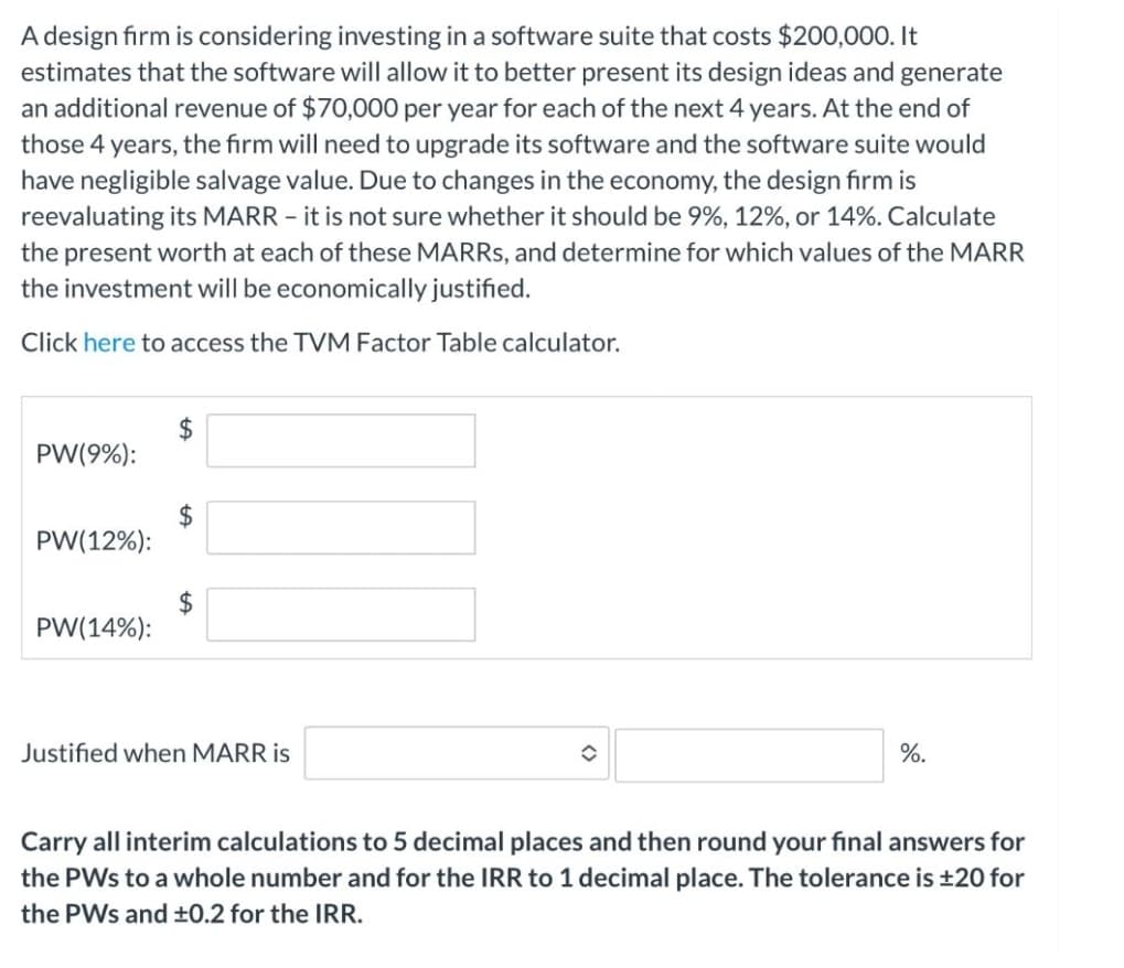 A design firm is considering investing in a software suite that costs $200,000. It
estimates that the software will allow it to better present its design ideas and generate
an additional revenue of $70,000 per year for each of the next 4 years. At the end of
those 4 years, the firm will need to upgrade its software and the software suite would
have negligible salvage value. Due to changes in the economy, the design fırm is
reevaluating its MARR - it is not sure whether it should be 9%, 12%, or 14%. Calculate
the present worth at each of these MARRS, and determine for which values of the MARR
the investment will be economically justified.
Click here to access the TVM Factor Table calculator.
$4
PW(9%):
PW(12%):
$4
PW(14%):
Justified when MARR is
%.
Carry all interim calculations to 5 decimal places and then round your final answers for
the PWs to a whole number and for the IRR to 1 decimal place. The tolerance is ±20 for
the PWs and ±0.2 for the IRR.
