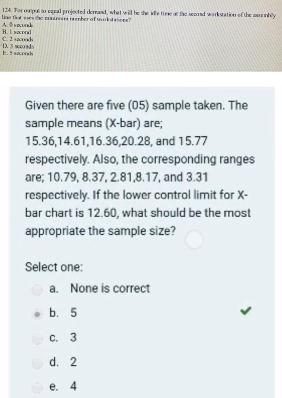 124. For output to equal projected demand, what will be the idle time at the second workstation of the assembly
line that uses the minimum number of workstations?
A. 0 seconds
B. I second
C. 2 seconds
D. 3 seconds
E. 5 seconds
Given there are five (05) sample taken. The
sample means (X-bar) are;
15.36,14.61,16.36,20.28, and 15.77
respectively. Also, the corresponding ranges
are; 10.79, 8.37, 2.81,8.17, and 3.31
respectively. If the lower control limit for X-
bar chart is 12.60, what should be the most
appropriate the sample size?
Select one:
a. None is correct
b. 5
C. 3
d. 2
е. 4
