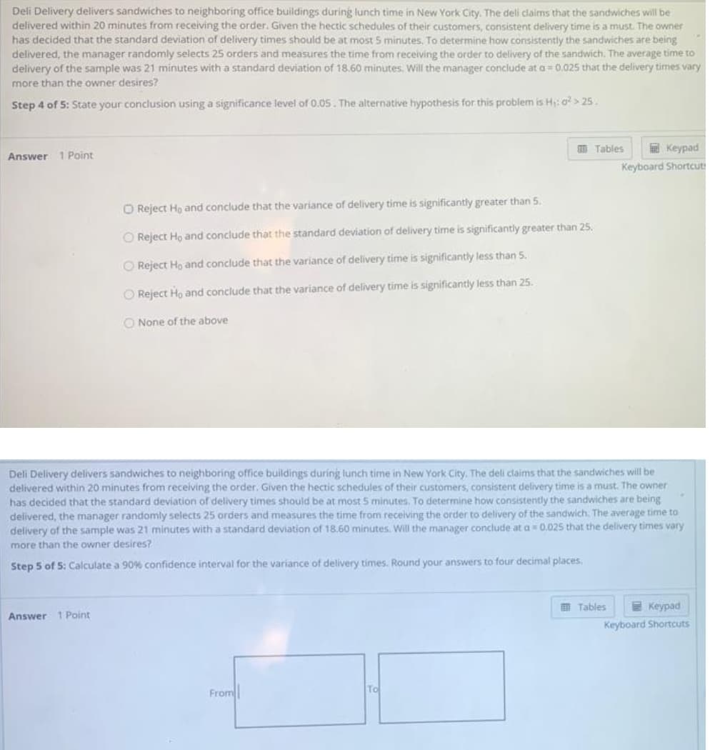 Deli Delivery delivers sandwiches to neighboring office buildings during lunch time in New York City. The deli claims that the sandwiches will be
delivered within 20 minutes from receiving the order. Given the hectic schedules of their customers, consistent delivery time is a must. The owner
has decided that the standard deviation of delivery times should be at most 5 minutes. To determine how consistently the sandwiches are being
delivered, the manager randomly selects 25 orders and measures the time from receiving the order to delivery of the sandwich. The average time to
delivery of the sample was 21 minutes with a standard deviation of 18.60 minutes. Will the manager conclude at a= 0.025 that the delivery times vary
more than the owner desires?
Step 4 of 5: State your conclusion using a significance level of 0.05. The alternative hypothesis for this problem is H: o > 25.
O Tables
E Keypad
Answer 1 Point
Keyboard Shortcut
O Reject Ho and conclude that the variance of delivery time is significantly greater than 5.
O Reject Ho and conclude that the standard deviation of delivery time is significantly greater than 25.
O Reject Ho and conclude that the variance of delivery time is significantly less than 5.
O Reject Ho and conclude that the variance of delivery time is significantly less than 25.
O None of the above
Deli Delivery delivers sandwiches to neighboring office buildings during lunch time in New York City. The deli claims that the sandwiches will be
delivered within 20 minutes from receiving the order. Given the hectic schedules of their customers, consistent delivery time is a must. The owner
has decided that the standard deviation of delivery times should be at most 5 minutes. To determine how consistently the sandwiches are being
delivered, the manager randomly selects 25 orders and measures the time from receiving the order to delivery of the sandwich. The average time to
delivery of the sample was 21 minutes with a standard deviation of 18.60 minutes. Will the manager conclude at a 0.025 that the delivery times vary
more than the owner desires?
Step 5 of 5: Calculate a 90% confidence interval for the variance of delivery times. Round your answers to four decimal places,
O Tables
E Keypad
Answer 1 Point
Keyboard Shortcuts
From
To
