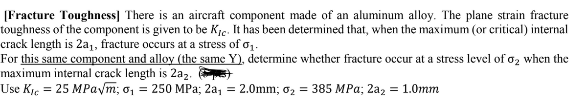 [Fracture Toughness] There is an aircraft component made of an aluminum alloy. The plane strain fracture
toughness of the component is given to be Kic. It has been determined that, when the maximum (or critical) internal
crack length is 2a₁, fracture occurs at a stress of 0₁.
For this same component and alloy (the same Y), determine whether fracture occur at a stress level of 0₂ when the
maximum internal crack length is 2a₂.)
Use Kic 25 MPaym; 61
=
= 250 MPa; 2a₁ 2.0mm; 0₂
-
-
385 MPa, 2a2
= 1.0mm