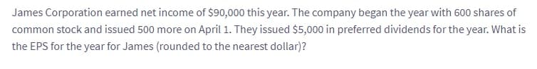 James Corporation earned net income of $90,000 this year. The company began the year with 600 shares of
common stock and issued 500 more on April 1. They issued $5,000 in preferred dividends for the year. What is
the EPS for the year for James (rounded to the nearest dollar)?