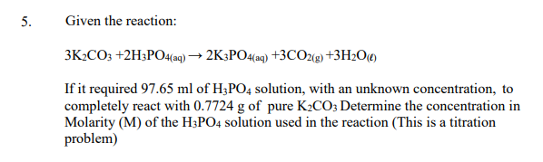 5.
Given the reaction:
3K2CO3 +2H3PO4(aq) → 2K3PO4(aq) +3CO2(g) +3H2O(¢)
If it required 97.65 ml of H;PO4 solution, with an unknown concentration, to
completely react with 0.7724 g of pure K2CO; Determine the concentration in
Molarity (M) of the H3PO4 solution used in the reaction (This is a titration
problem)
