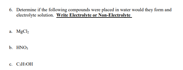 6. Determine if the following compounds were placed in water would they form and
electrolyte solution. Write Electrolyte or Non-Electrolyte
a. MgCl2
b. HNO3
c. C;H;OH
