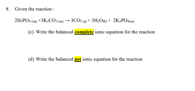 8. Given the reaction :
2H;PO4 (a9) +3K2CO3 (2) → 3CO2 (3) + 3H2O«)+ 2K3PO4(aqg)
(c) Write the balanced complete ionic equation for the reaction
(d) Write the balanced net ionic equation for the reaction
