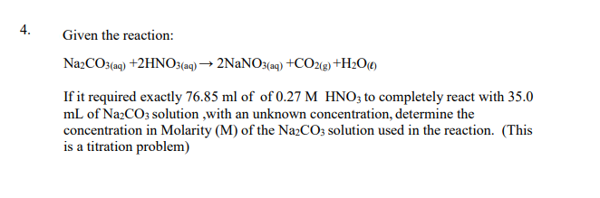 4.
Given the reaction:
Na2CO3(aq) +2HNO3(a9) → 2NaNO3(aq) +CO29) +H2O«)
If it required exactly 76.85 ml of of 0.27 M HNO3 to completely react with 35.0
mL of NazCO3 solution ,with an unknown concentration, determine the
concentration in Molarity (M) of the Na2CO; solution used in the reaction. (This
is a titration problem)
