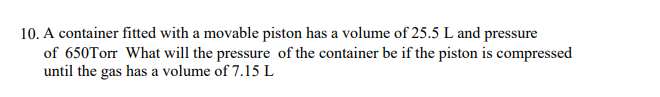 10. A container fitted with a movable piston has a volume of 25.5 L and pressure
of 650Torr What will the pressure of the container be if the piston is compressed
until the gas has a volume of 7.15 L
