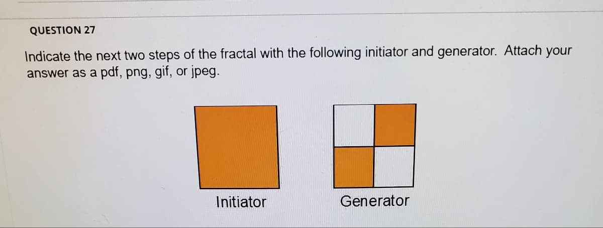 QUESTION 27
Indicate the next two steps of the fractal with the following initiator and generator. Attach your
answer as a pdf, png, gif, or jpeg.
Initiator
Generator
