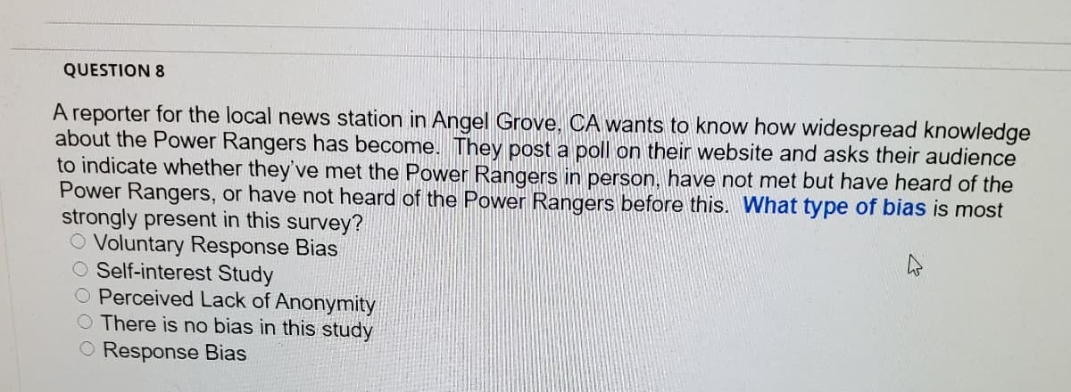 QUESTION 8
A reporter for the local news station in Angel Grove, CA wants to know how widespread knowledge
about the Power Rangers has become. They post a poll on their website and asks their audience
to indicate whether they've met the Power Rangers in person, have not met but have heard of the
Power Rangers, or have not heard of the Power Rangers before this. What type of bias is most
strongly present in this survey?
O Voluntary Response Bias
O Self-interest Study
O Perceived Lack of Anonymity
O There is no bias in this study
O Response Bias
