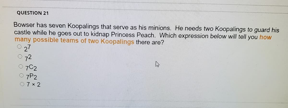 QUESTION 21
Bowser has seven Koopalings that serve as his minions. He needs two Koopalings to guard his
castle while he goes out to kidnap Princess Peach. Which expression below will tell you how
many possible teams of two Koopalings there are?
27
72
7C2
7P2
O7 x 2
