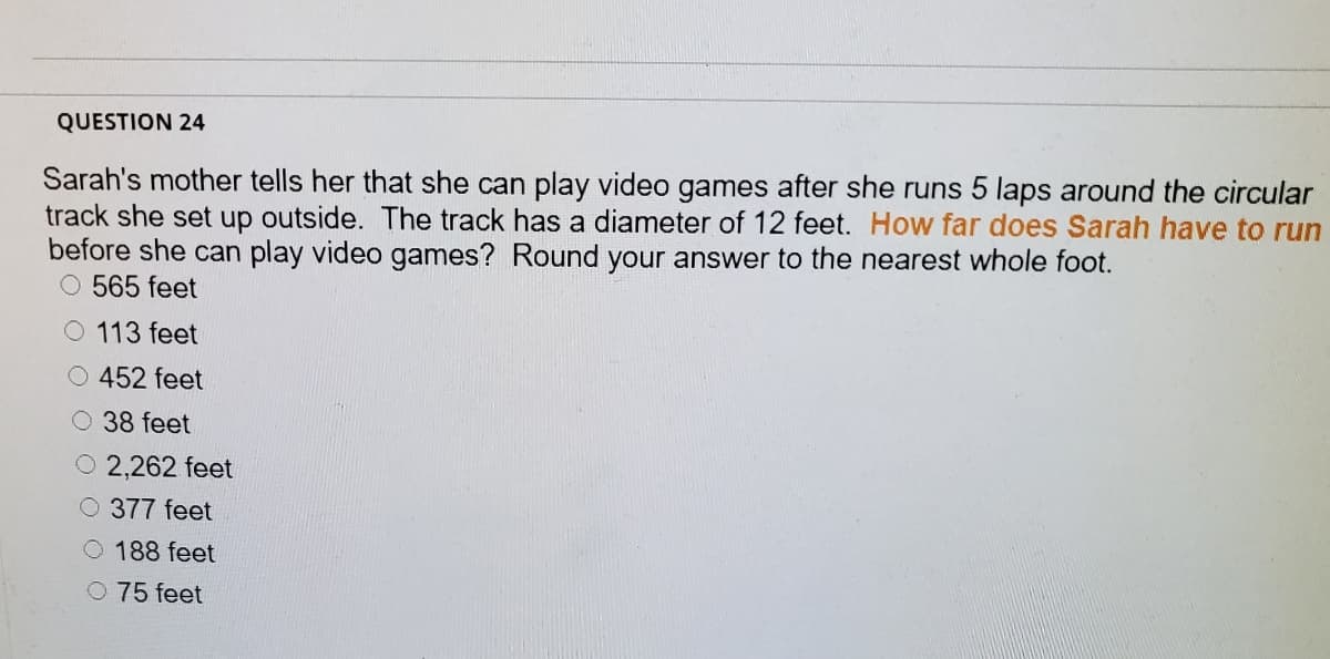 QUESTION 24
Sarah's mother tells her that she can play video games after she runs 5 laps around the circular
track she set up outside. The track has a diameter of 12 feet. How far does Sarah have to run
before she can play video games? Round your answer to the nearest whole foot.
565 feet
O 113 feet
O 452 feet
O 38 feet
O 2,262 feet
O 377 feet
O 188 feet
0 75 feet
