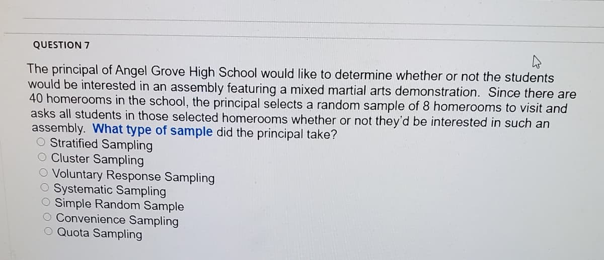 QUESTION 7
The principal of Angel Grove High School would like to determine whether or not the students
would be interested in an assembly featuring a mixed martial arts demonstration. Since there are
40 homerooms in the school, the principal selects a random sample of 8 homerooms to visit and
asks all students in those selected homerooms whether or not they'd be interested in such an
assembly. What type of sample did the principal take?
O Stratified Sampling
O Cluster Sampling
O Voluntary Response Sampling
O Systematic Sampling
O Simple Random Sample
O Convenience Sampling
O Quota Sampling
