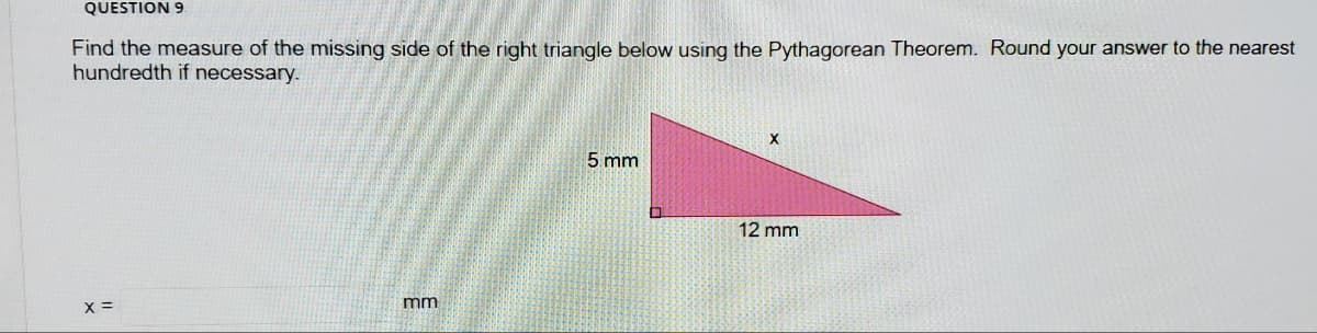 QUESTION 9
Find the measure of the missing side of the right triangle below using the Pythagorean Theorem. Round your answer to the nearest
hundredth if necessary.
5 mm
12 mm
X =
mm
