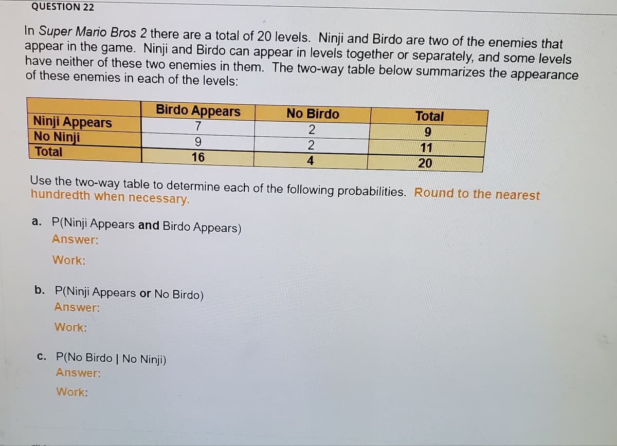 QUESTION 22
In Super Mario Bros 2 there are a total of 20 levels. Ninji and Birdo are two of the enemies that
appear in the game. Ninji and Birdo can appear in levels together or separately, and some levels
have neither of these two enemies in them. The two-way table below summarizes the appearance
of these enemies in each of the levels:
Birdo Appears
No Birdo
Total
Ninji Appears
No Ninji
2
9
9.
2
11
Total
16
4
20
Use the two-way table to determine each of the following probabilities. Round to the nearest
hundredth when necessary.
a. P(Ninji Appears and Birdo Appears)
Answer:
Work:
b. P(Ninji Appears or No Birdo)
Answer:
Work:
c. P(No Birdo | No Ninji)
Answer:
Work:
